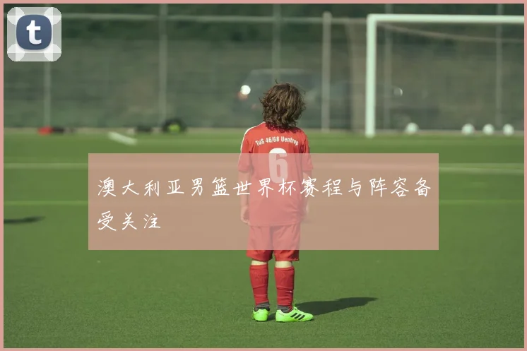 澳大利亚男篮世界杯赛程与阵容备受关注