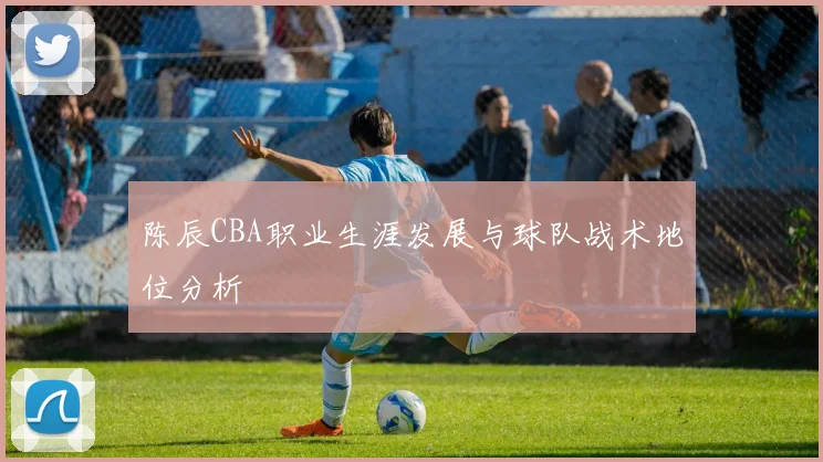 陈辰CBA职业生涯发展与球队战术地位分析